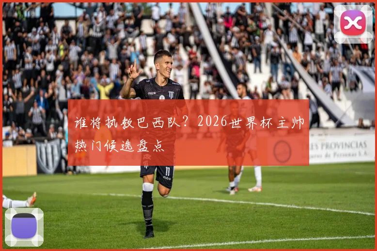 谁将执教巴西队？2026世界杯主帅热门候选盘点