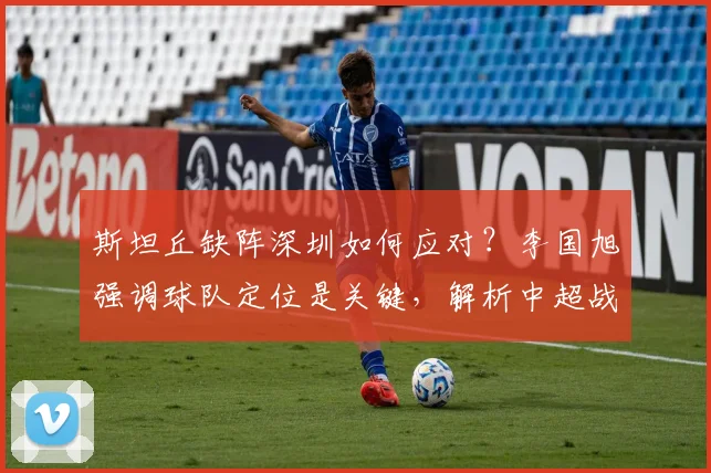 斯坦丘缺阵深圳如何应对？李国旭强调球队定位是关键，解析中超战术调整