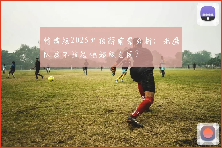 特雷杨2026年顶薪前景分析:老鹰队该不该给他超级合同?