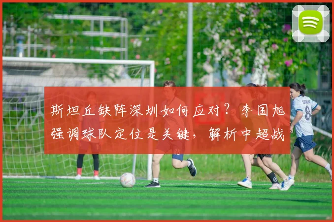 斯坦丘缺阵深圳如何应对?李国旭强调球队定位是关键,解析中超战术调整